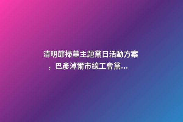 清明節掃墓主題黨日活動方案，巴彥淖爾市總工會黨支部開展清明節祭掃主題黨日活動